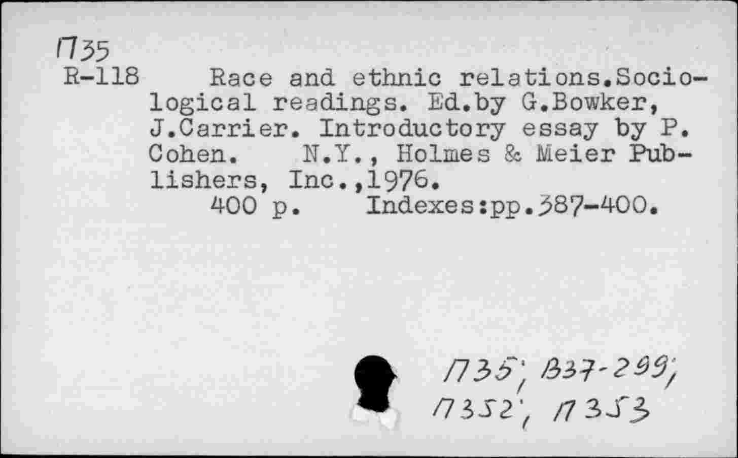 ﻿H 35
R-118 Race and ethnic relations.Sociological readings. Ed.by G.Bowker, J.Carrier. Introductory essay by P. Cohen. N.Y., Holmes & Meier Publishers, Inc.,1976.
400 p. Indexes:pp.387-400.
/733"; /337'2^/
/73-12; /7 3JT3>